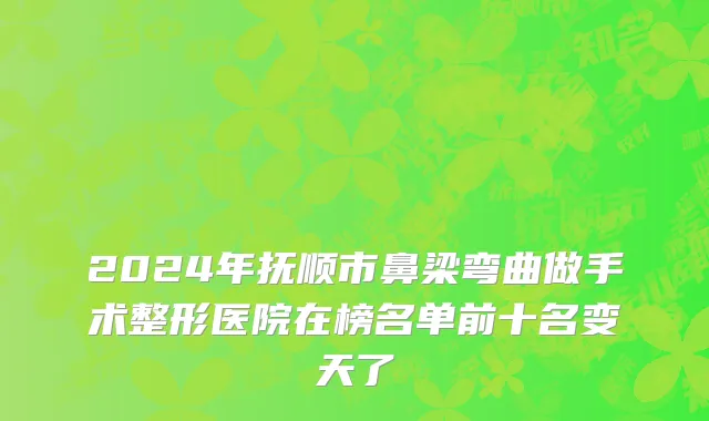 2024年抚顺市鼻梁弯曲做手术整形医院在榜名单前十名变天了
