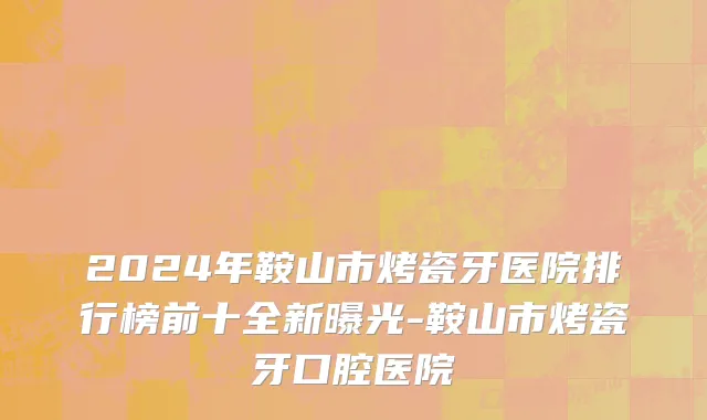 2024年鞍山市烤瓷牙医院排行榜前十全新曝光-鞍山市烤瓷牙口腔医院