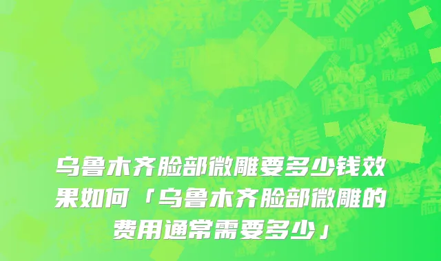 乌鲁木齐脸部微雕要多少钱效果如何「乌鲁木齐脸部微雕的费用通常需要多少」