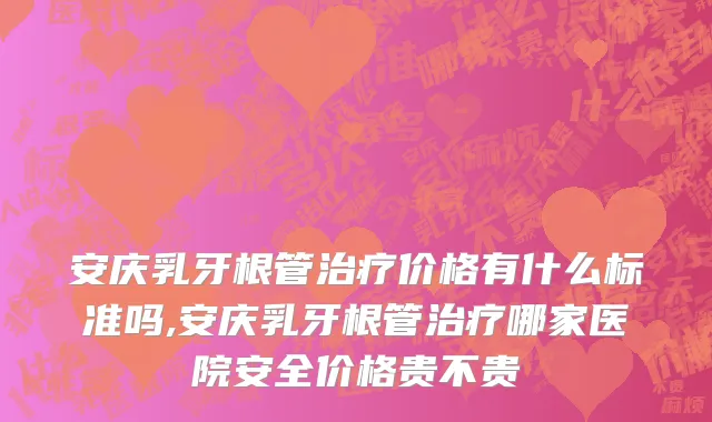 安庆乳牙根管治疗价格有什么标准吗,安庆乳牙根管治疗哪家医院安全价格贵不贵