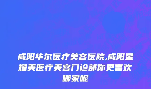咸阳华尔医疗美容医院,咸阳星耀美医疗美容门诊部你更喜欢哪家呢