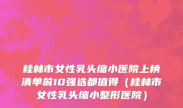 桂林市女性乳头缩小医院上榜清单前10强选都值得（桂林市女性乳头缩小整形医院）