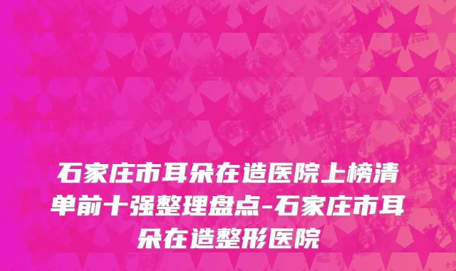 石家庄市耳朵在造医院上榜清单前十强整理盘点-石家庄市耳朵在造整形医院