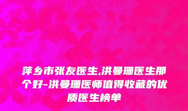 萍乡市张友医生,洪曼珊医生那个好-洪曼珊医师值得收藏的优质医生榜单