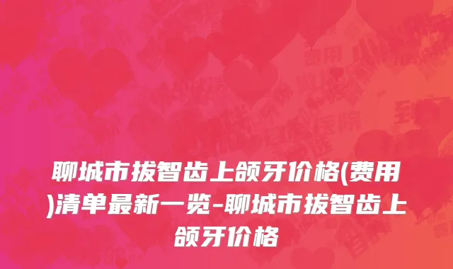 聊城市拔智齿上颌牙价格(费用)清单最新一览-聊城市拔智齿上颌牙价格