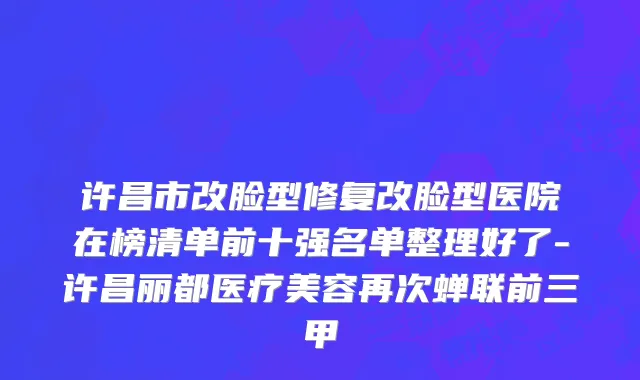 许昌市改脸型修复改脸型医院在榜清单前十强名单整理好了-许昌丽都医疗美容再次蝉联前三甲