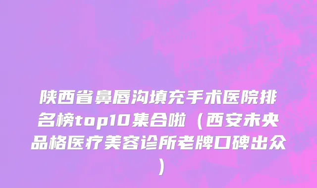 陕西省鼻唇沟填充手术医院排名榜top10集合啦（西安未央品格医疗美容诊所老牌口碑出众）