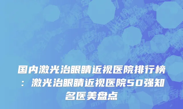 国内激光治眼睛近视医院排行榜：激光治眼睛近视医院50强知名医美盘点