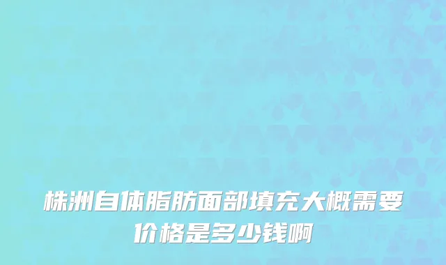 株洲自体脂肪面部填充大概需要价格是多少钱啊