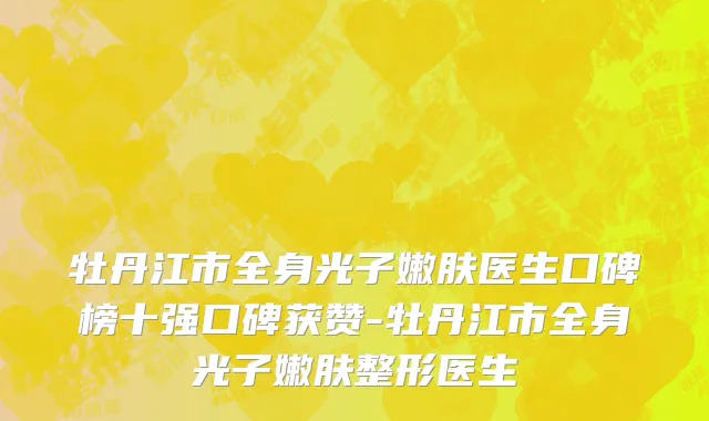 牡丹江市全身光子嫩肤医生口碑榜十强口碑获赞-牡丹江市全身光子嫩肤整形医生