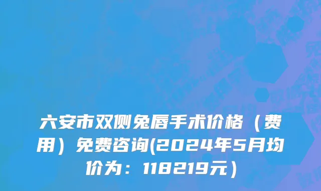 六安市双侧兔唇手术价格（费用）免费咨询(2024年5月均价为：118219元）