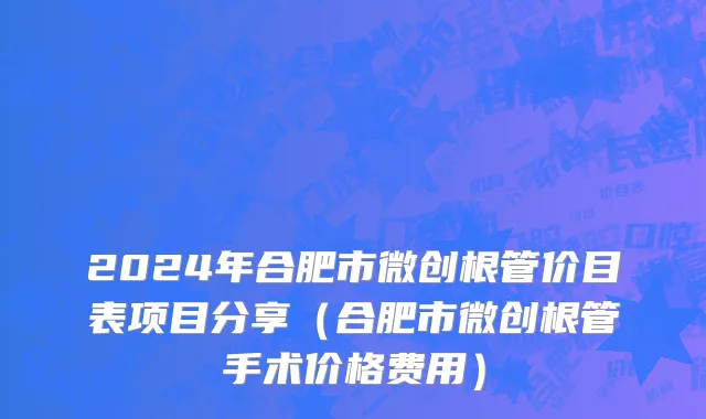 2024年合肥市微创根管价目表项目分享（合肥市微创根管手术价格费用）