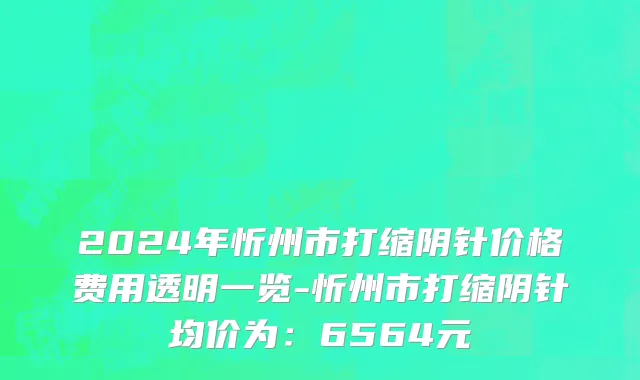 2024年忻州市打缩阴针价格费用透明一览-忻州市打缩阴针均价为：6564元