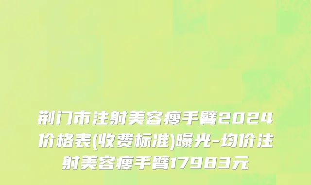 荆门市注射美容瘦手臂2024价格表(收费标准)曝光-均价注射美容瘦手臂17983元
