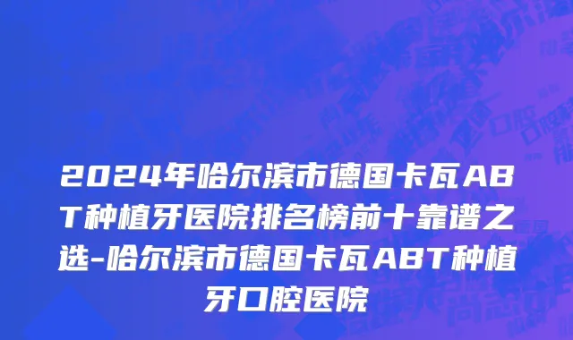2024年哈尔滨市德国卡瓦ABT种植牙医院排名榜前十靠谱之选-哈尔滨市德国卡瓦ABT种植牙口腔医院