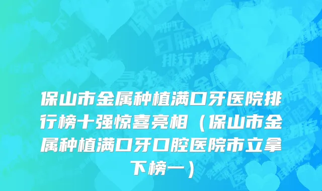 保山市金属种植满口牙医院排行榜十强惊喜亮相（保山市金属种植满口牙口腔医院市立拿下榜一）