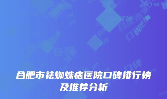 合肥市祛蜘蛛痣医院口碑排行榜及推荐分析