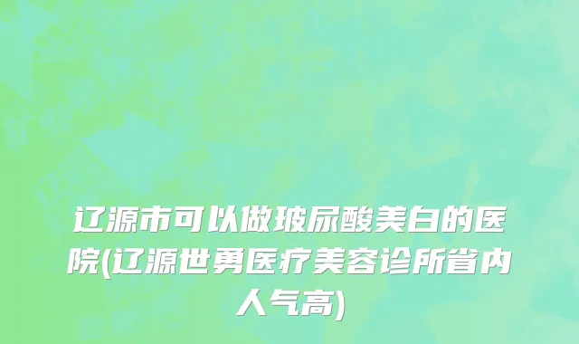 辽源市可以做玻尿酸美白的医院(辽源世勇医疗美容诊所省内人气高)