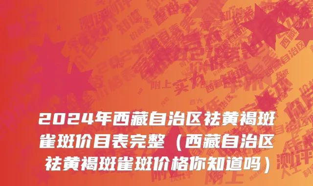 2024年西藏自治区祛黄褐斑雀斑价目表完整（西藏自治区祛黄褐斑雀斑价格你知道吗）