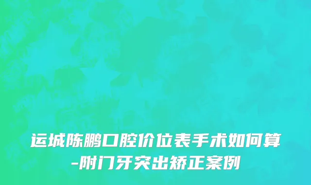 运城陈鹏口腔价位表手术如何算-附门牙突出矫正案例