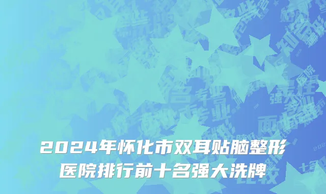 2024年怀化市双耳贴脑整形医院排行前十名强大洗牌