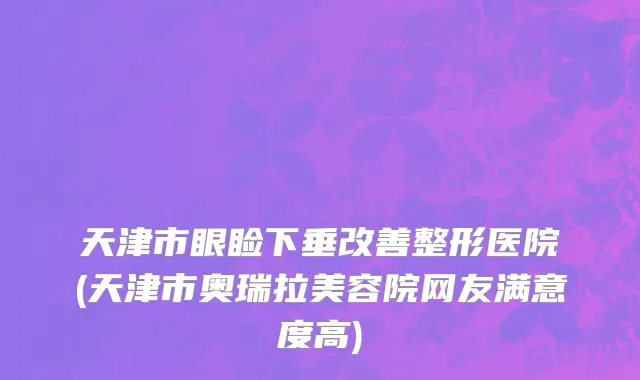 天津市眼睑下垂改善整形医院(天津市奥瑞拉美容院网友满意度高)