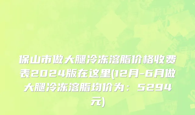 保山市做大腿冷冻溶脂价格收费表2024版在这里(12月-6月做大腿冷冻溶脂均价为：5294元)
