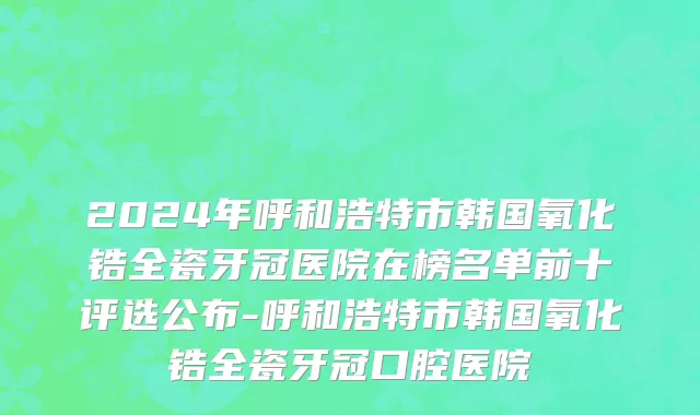 2024年呼和浩特市韩国氧化锆全瓷牙冠医院在榜名单前十评选公布-呼和浩特市韩国氧化锆全瓷牙冠口腔医院