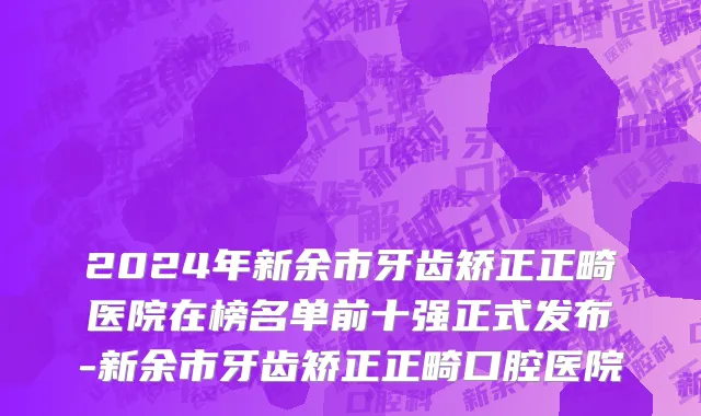 2024年新余市牙齿矫正正畸医院在榜名单前十强正式发布-新余市牙齿矫正正畸口腔医院