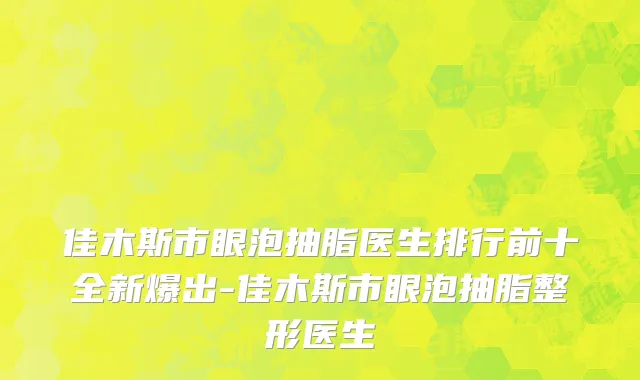 佳木斯市眼泡抽脂医生排行前十全新爆出-佳木斯市眼泡抽脂整形医生