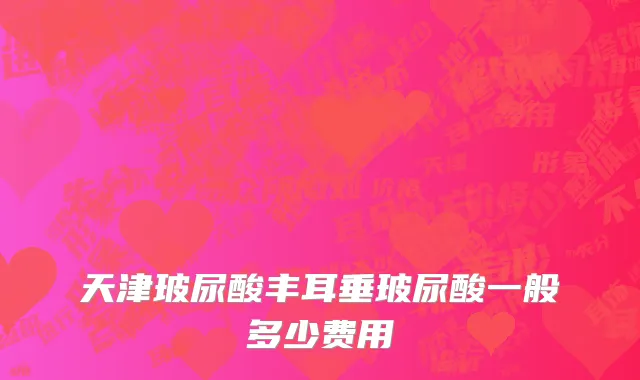 天津玻尿酸丰耳垂玻尿酸一般多少费用