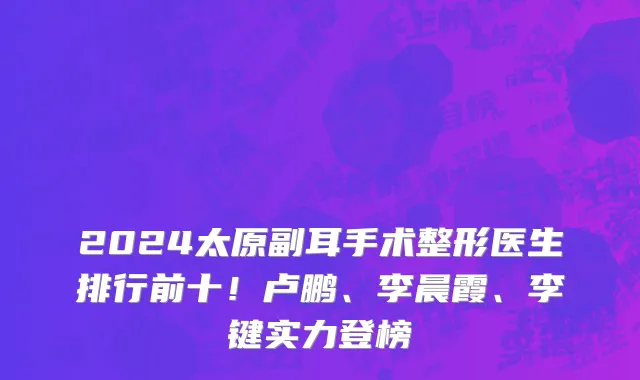 2024太原副耳手术整形医生排行前十!卢鹏、李晨霞、李键实力登榜