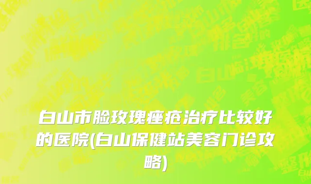 白山市脸玫瑰痤疮治疗比较好的医院(白山保健站美容门诊攻略)