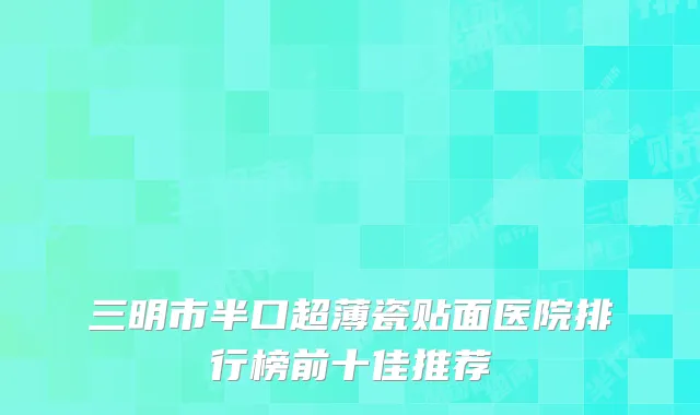 三明市半口超薄瓷贴面医院排行榜前十佳推荐