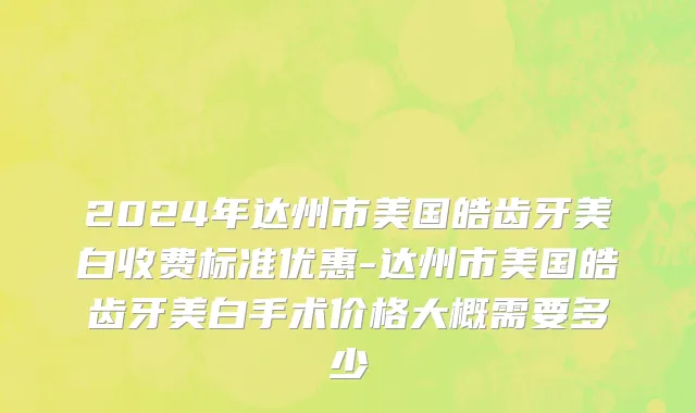 2024年达州市美国皓齿牙美白收费标准优惠-达州市美国皓齿牙美白手术价格大概需要多少