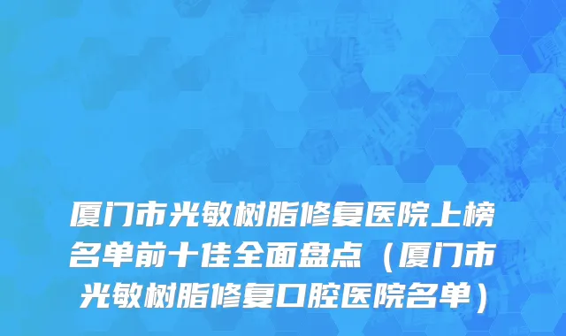 厦门市光敏树脂修复医院上榜名单前十佳全面盘点（厦门市光敏树脂修复口腔医院名单）