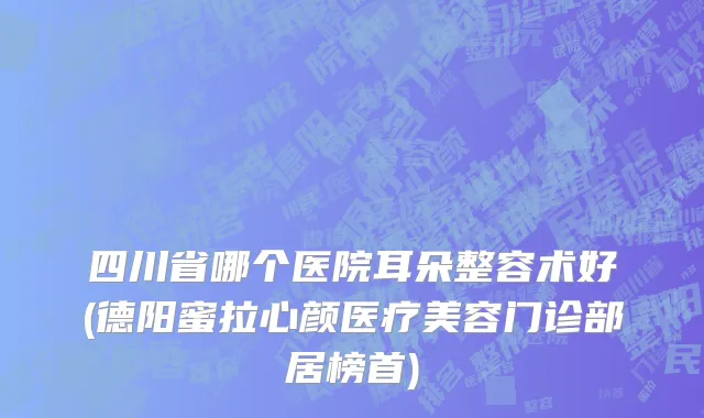 四川省哪个医院耳朵整容术好(德阳蜜拉心颜医疗美容门诊部居榜首)