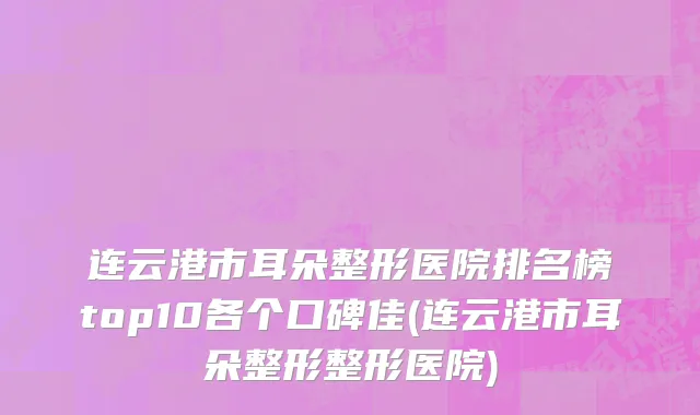连云港市耳朵整形医院排名榜top10各个口碑佳(连云港市耳朵整形整形医院)