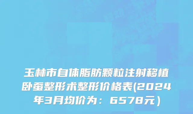 玉林市自体脂肪颗粒注射移植卧蚕整形术整形价格表(2024年3月均价为：6578元）