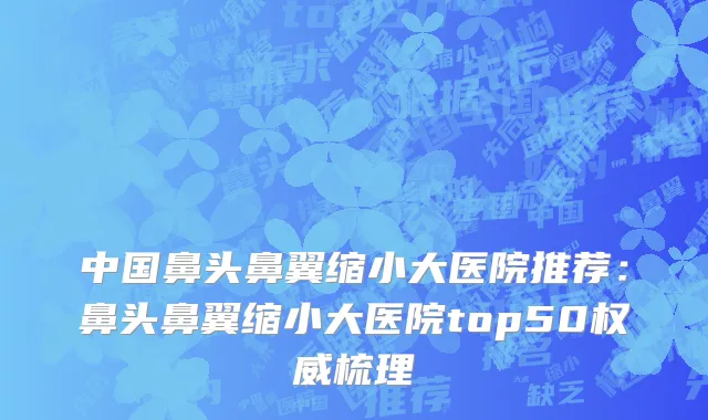 中国鼻头鼻翼缩小大医院推荐：鼻头鼻翼缩小大医院top50权威梳理
