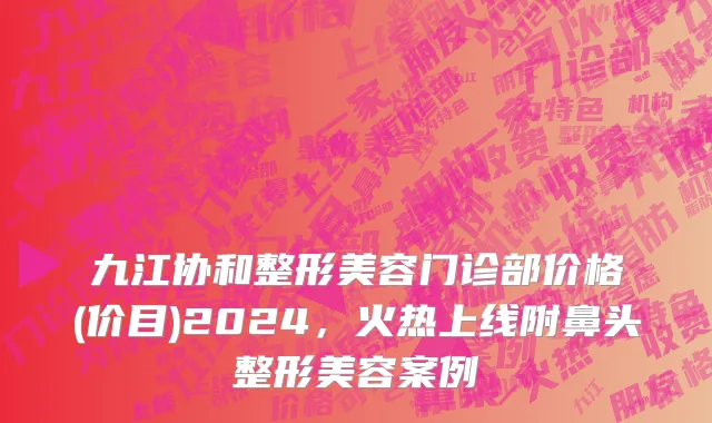 九江协和整形美容门诊部价格(价目)2024，火热上线附鼻头整形美容案例