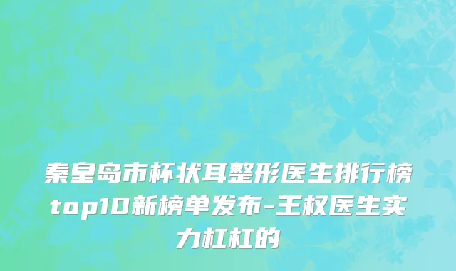 秦皇岛市杯状耳整形医生排行榜top10新榜单发布-王权医生实力杠杠的