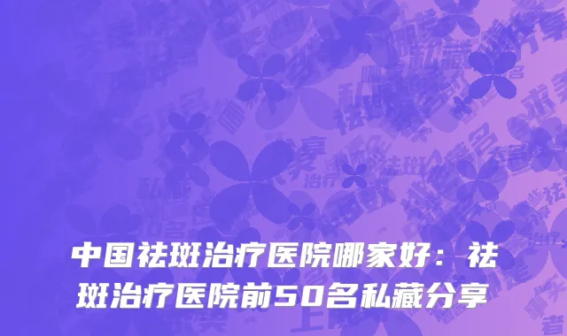中国祛斑治疗医院哪家好：祛斑治疗医院前50名私藏分享