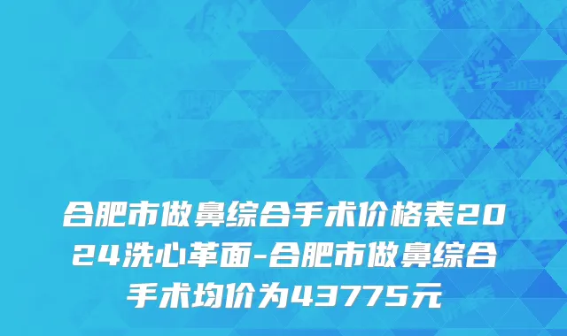 合肥市做鼻综合手术价格表2024洗心革面-合肥市做鼻综合手术均价为43775元