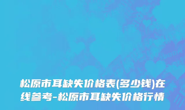 松原市耳缺失价格表(多少钱)在线参考-松原市耳缺失价格行情