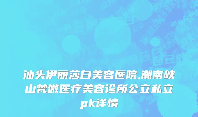 汕头伊丽莎白美容医院,潮南峡山梵微医疗美容诊所公立私立pk详情
