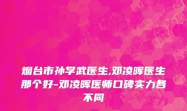 烟台市孙学武医生,邓凌晖医生那个好-邓凌晖医师口碑实力各不同
