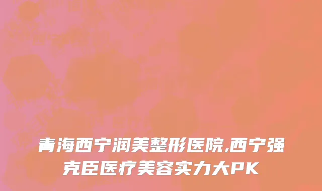青海西宁润美整形医院,西宁强克臣医疗美容实力大PK