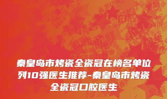 秦皇岛市烤瓷全瓷冠在榜名单位列10强医生推荐-秦皇岛市烤瓷全瓷冠口腔医生