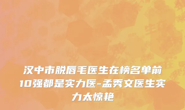 汉中市脱唇毛医生在榜名单前10强都是实力医-孟秀文医生实力太惊艳